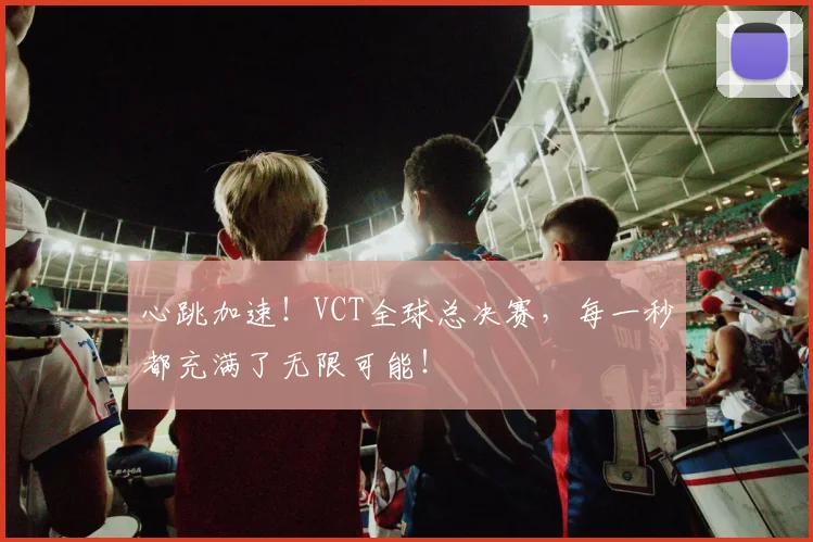 心跳加速!VCT全球总决赛,每一秒都充满了无限可能!