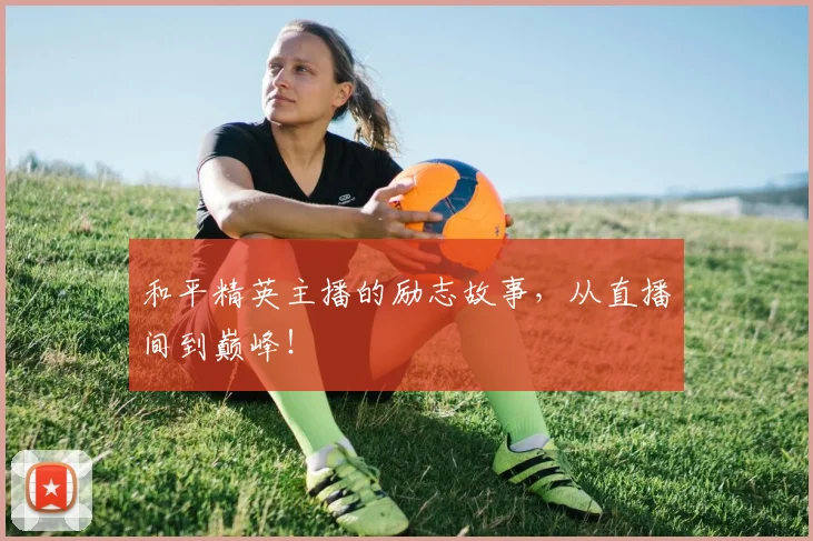和平精英主播的励志故事,从直播间到巅峰!
