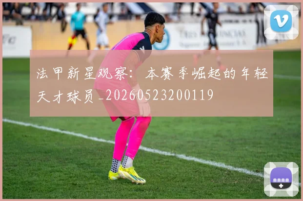 法甲新星观察:本赛季崛起的年轻天才球员_20260523200119