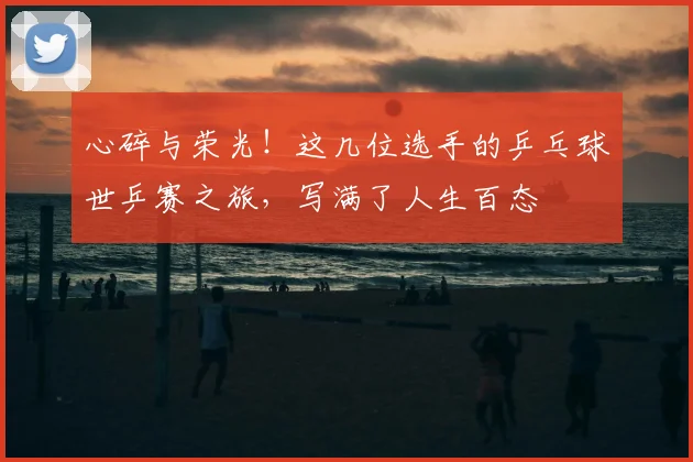 心碎与荣光!这几位选手的乒乓球世乒赛之旅,写满了人生百态