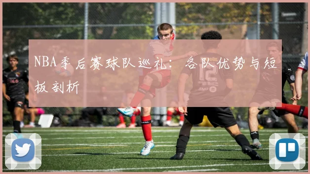 NBA季后赛球队巡礼:各队优势与短板剖析