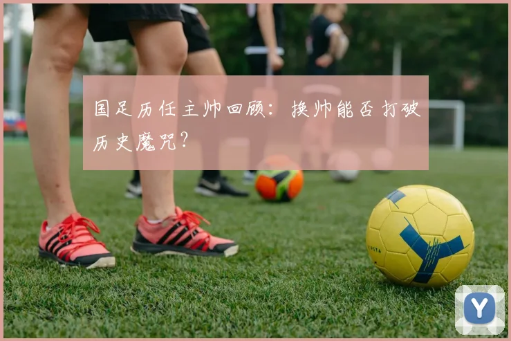 国足历任主帅回顾：换帅能否打破历史魔咒？