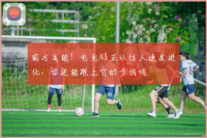 前方高能！电竞AI正以惊人速度进化，你还能跟上它的步伐吗