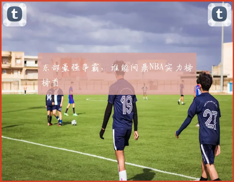 东部豪强争霸,谁能问鼎NBA实力榜榜首