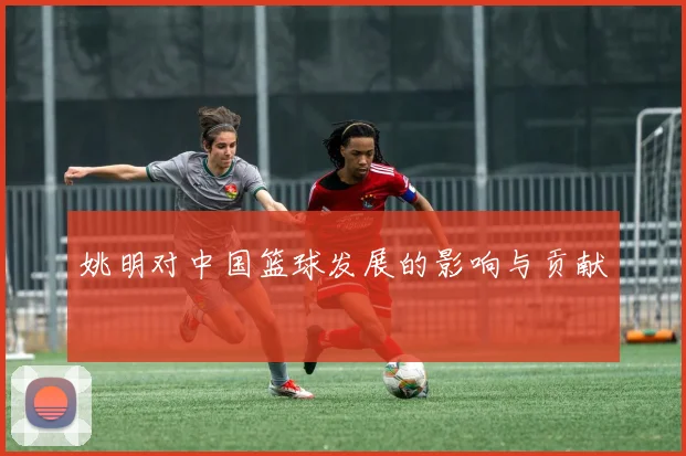 姚明对中国篮球发展的影响与贡献
