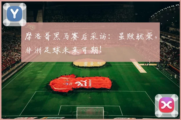 摩洛哥黑马赛后采访:虽败犹荣,非洲足球未来可期!
