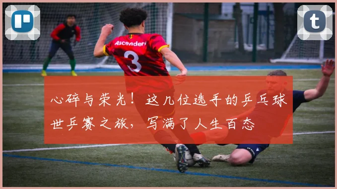 心碎与荣光!这几位选手的乒乓球世乒赛之旅,写满了人生百态